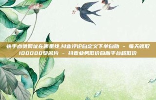 快手点赞网址在哪里找,抖音评论自定义下单自助 - 每天领取100000赞名片 - 抖音业务低价自助平台超低价