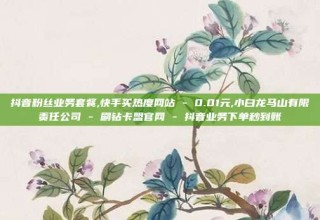 抖音粉丝业务套餐,快手买热度网站 - 0.01元,小白龙马山有限责任公司 - 刷钻卡盟官网 - 抖音业务下单秒到账