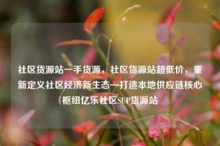 社区货源站一手货源，社区货源站超低价，重新定义社区经济新生态—打造本地供应链核心枢纽亿乐社区SUP货源站
