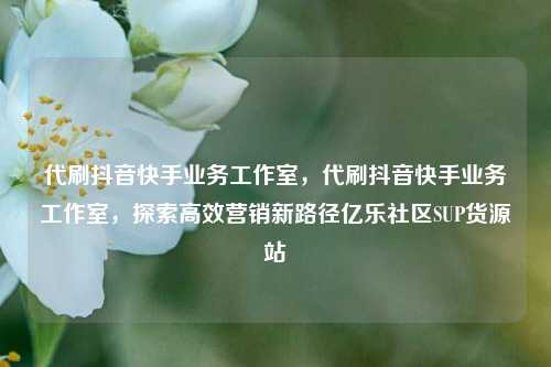 代刷抖音快手业务工作室，代刷抖音快手业务工作室	，探索高效营销新路径亿乐社区SUP货源站  第1张